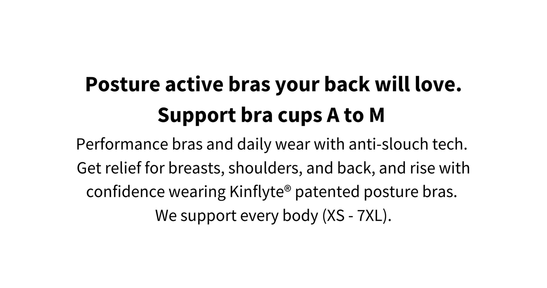 Posture correcting sports bras your back will love. These posture bras support bra cups A to M. Performance bras and daily wear with anti-slouch tech.  Get relief for breasts, shoulders, and back, and rise with confidence wearing Kinflyte® patented posture bras.  We support every body (XS - 7XL).